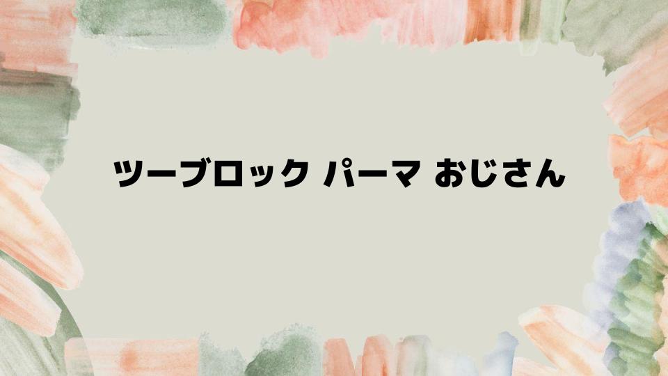 ツーブロックパーマおじさんが注目すべきスタイル